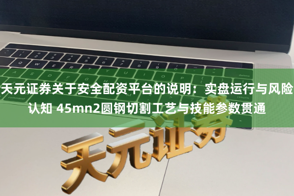 天元证券关于安全配资平台的说明：实盘运行与风险认知 45mn2圆钢切割工艺与技能参数贯通