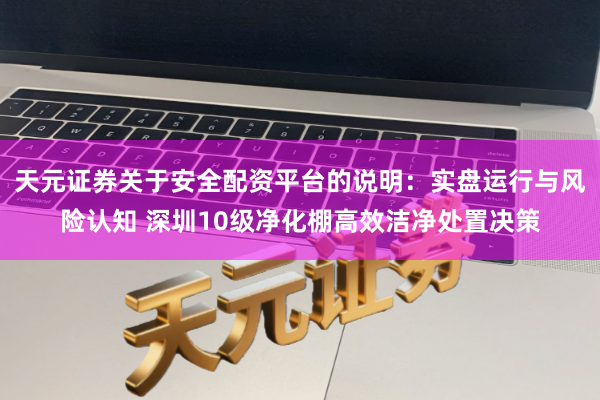 天元证券关于安全配资平台的说明：实盘运行与风险认知 深圳10级净化棚高效洁净处置决策
